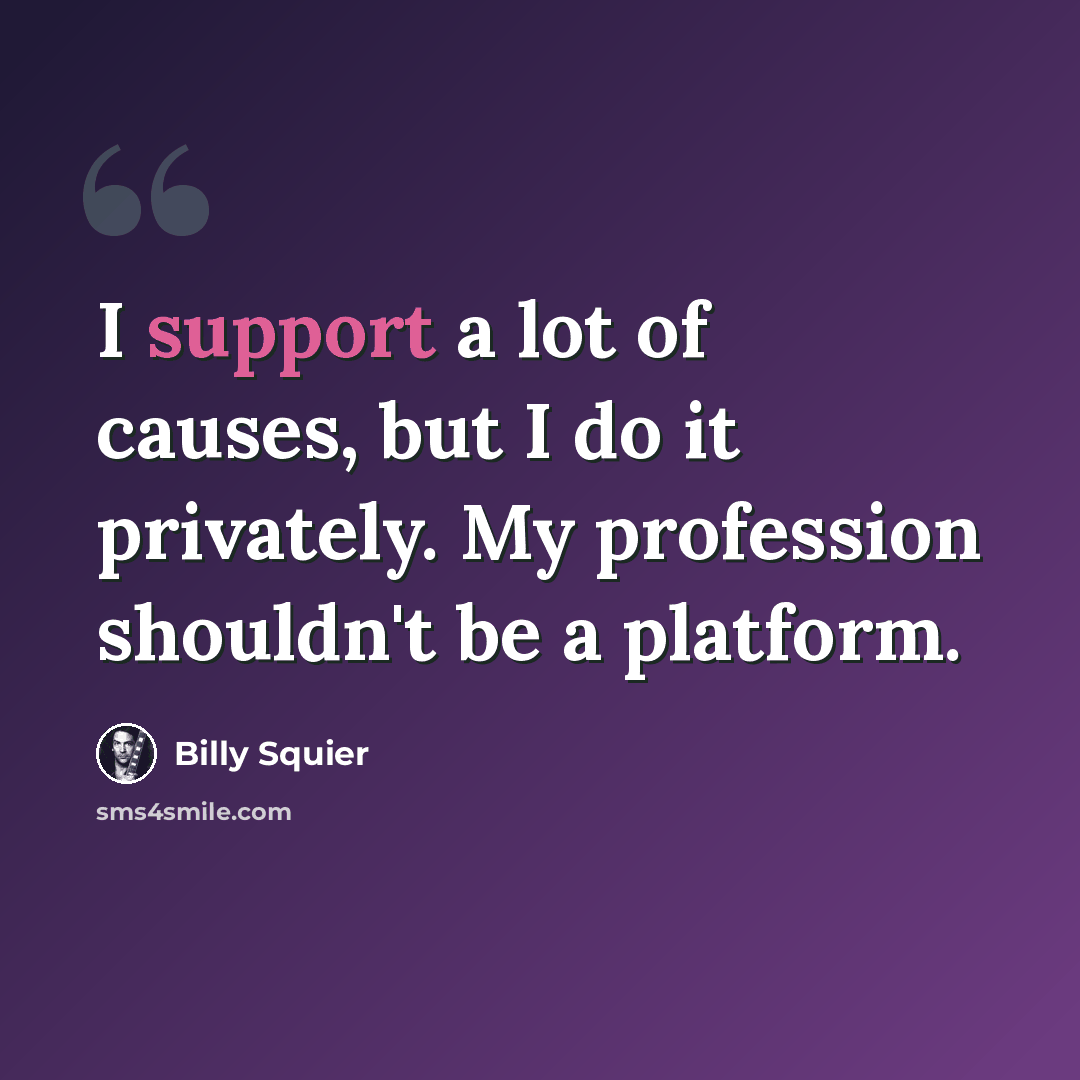 “I support a lot of causes, but I do it privately. My profession shouldn't be a platform.” quote by Billy Squier