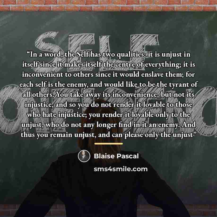 “In a word, the Self has two qualities: it is unjust in itself since it makes itself the centre of everything; it is inconvenient to others since it would enslave them; for each self is the enemy, and would like to be the tyrant of all others. You take away its inconvenience, but not its injustice…” quote by Blaise Pascal