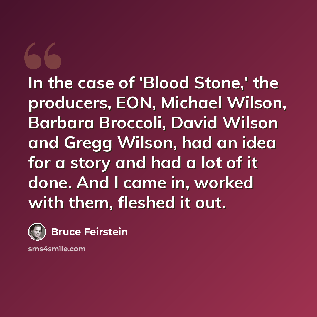 “In the case of 'Blood Stone,' the producers, EON, Michael Wilson, Barbara Broccoli, David Wilson and Gregg Wilson, had an idea for a story and had a lot of it done. And I came in, worked with them, fleshed it out.” quote by Bruce Feirstein