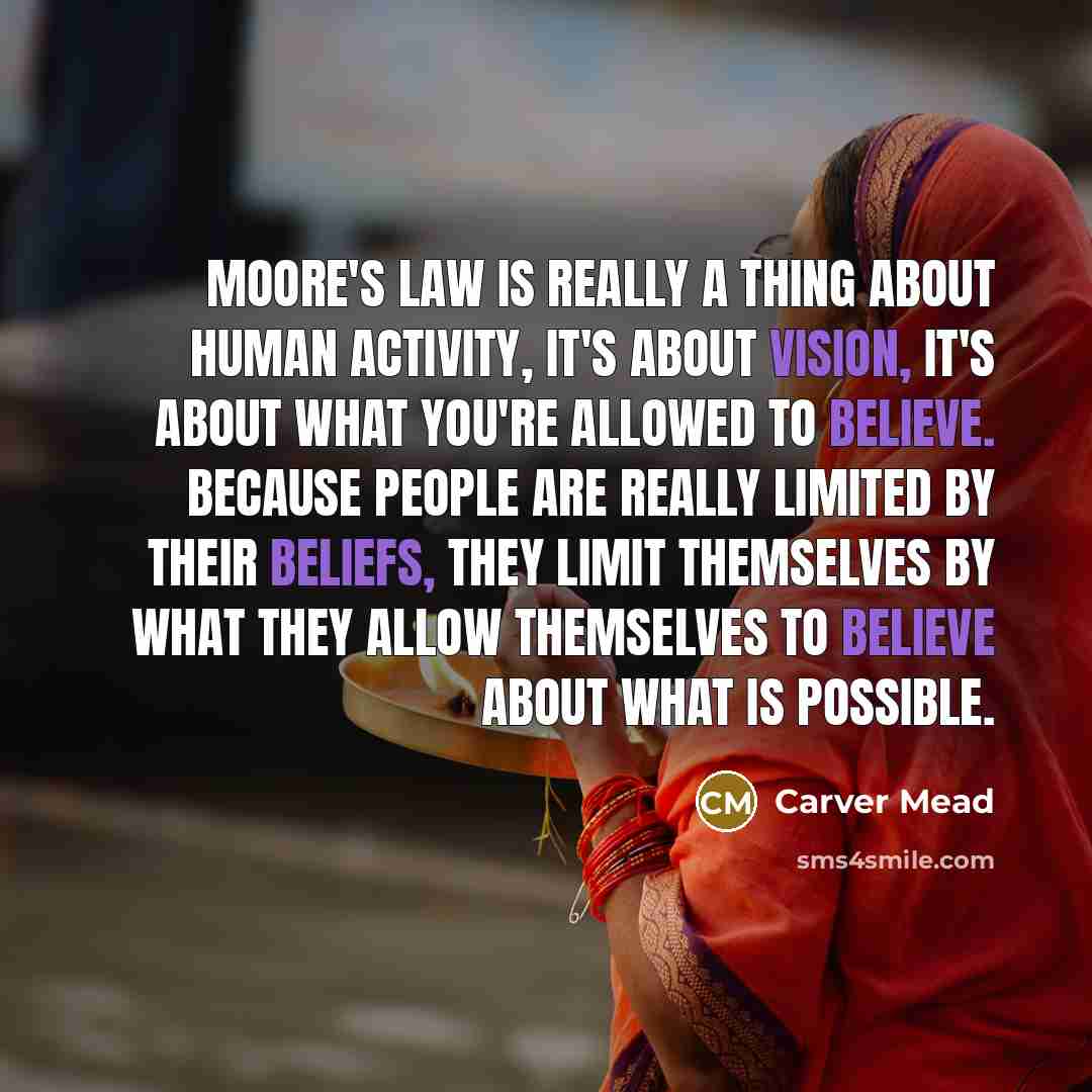 “Moore's Law is really a thing about human activity, it's about vision, it's about what you're allowed to believe. Because people are really limited by their beliefs, they limit themselves by what they allow themselves to believe about what is possible.” quote by Carver Mead