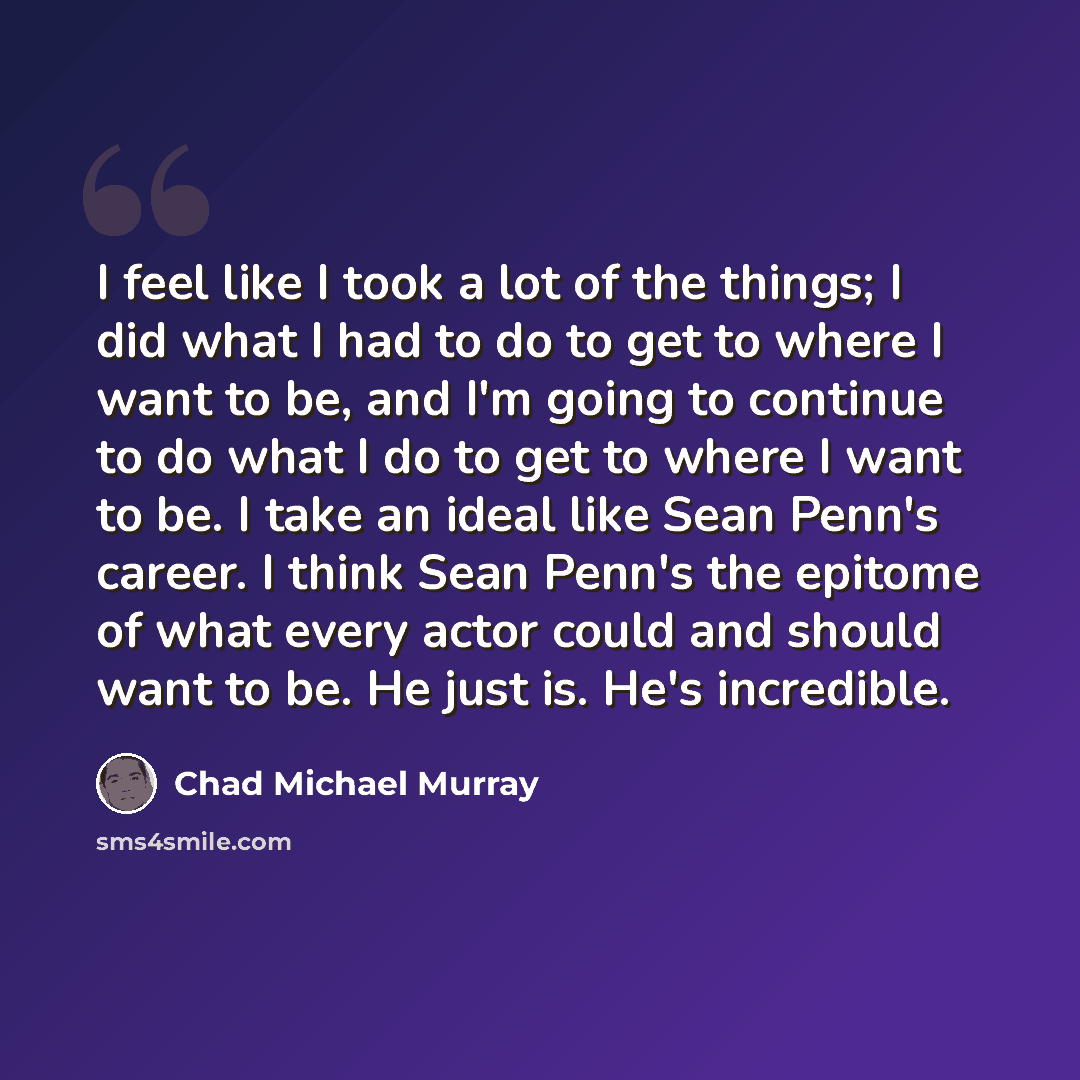“I feel like I took a lot of the things; I did what I had to do to get to where I want to be, and I'm going to continue to do what I do to get to where I want to be. I take an ideal like Sean Penn's career. I think Sean Penn's the epitome of what every actor could and should want to be. He just is…” quote by Chad Michael Murray