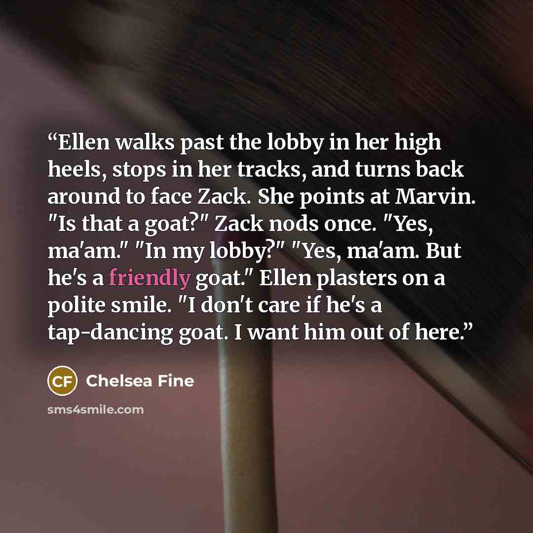 “Ellen walks past the lobby in her high heels, stops in her tracks, and turns back around to face Zack. She points at Marvin. "Is that a goat?" Zack nods once. "Yes, ma'am." "In my lobby?" "Yes, ma'am. But he's a friendly goat." Ellen plasters on a polite smile. "I don't care if he's a tap-dancing…” quote by Chelsea Fine