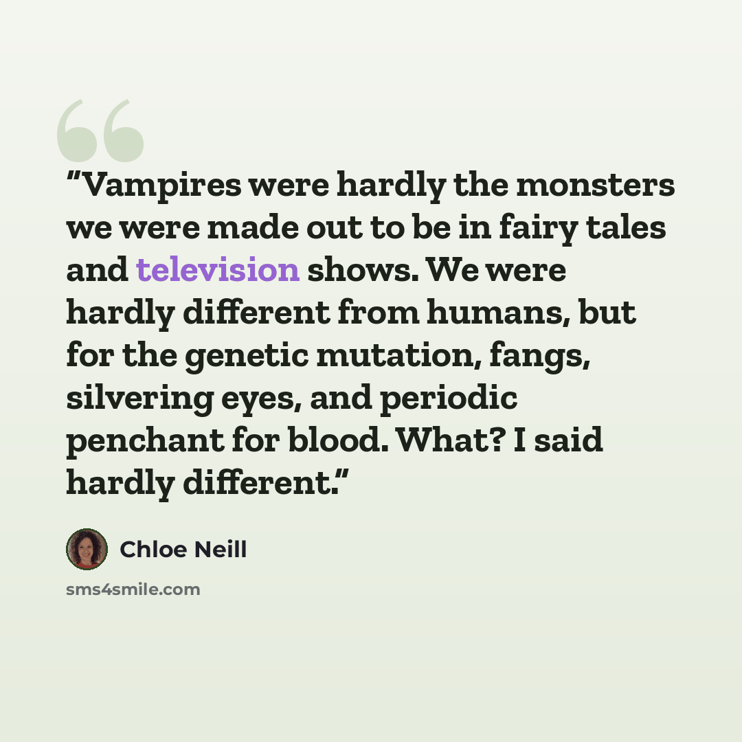 “Vampires were hardly the monsters we were made out to be in fairy tales and television shows. We were hardly different from humans, but for the genetic mutation, fangs, silvering eyes, and periodic penchant for blood. What? I said hardly different.” quote by Chloe Neill