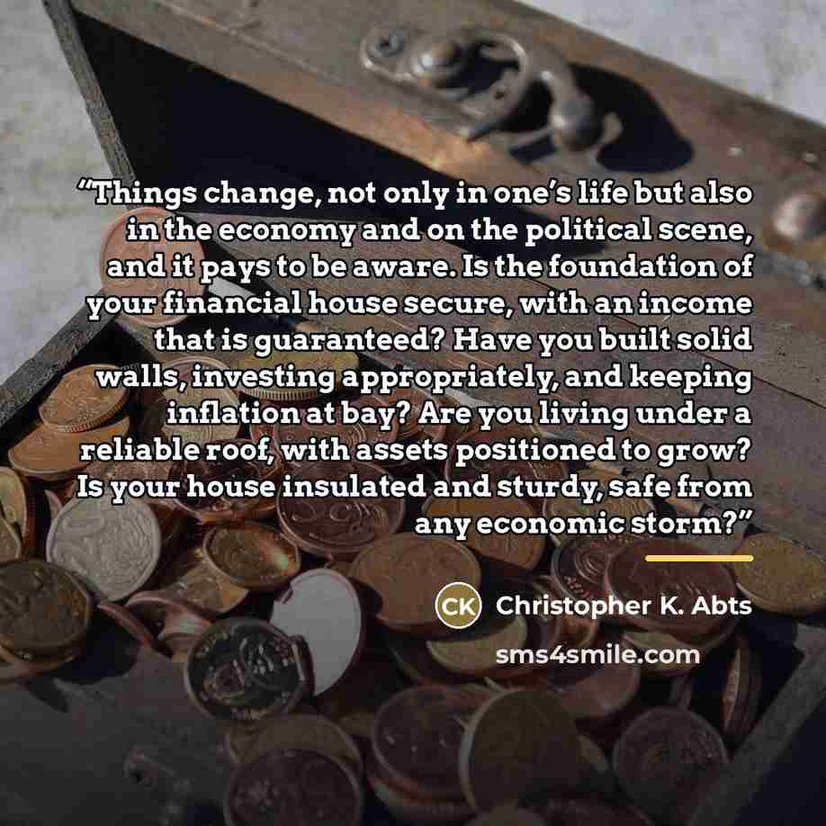 “Things change, not only in one’s life but also in the economy and on the political scene, and it pays to be aware. Is the foundation of your financial house secure, with an income that is guaranteed? Have you built solid walls, investing appropriately, and keeping inflation at bay? Are you living…” quote by Christopher K. Abts