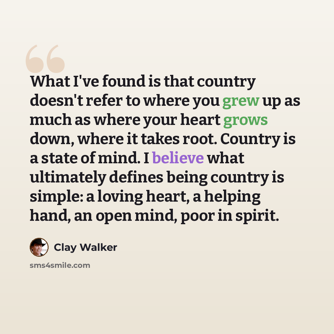 “What I've found is that country doesn't refer to where you grew up as much as where your heart grows down, where it takes root. Country is a state of mind. I believe what ultimately defines being country is simple: a loving heart, a helping hand, an open mind, poor in spirit.” quote by Clay Walker