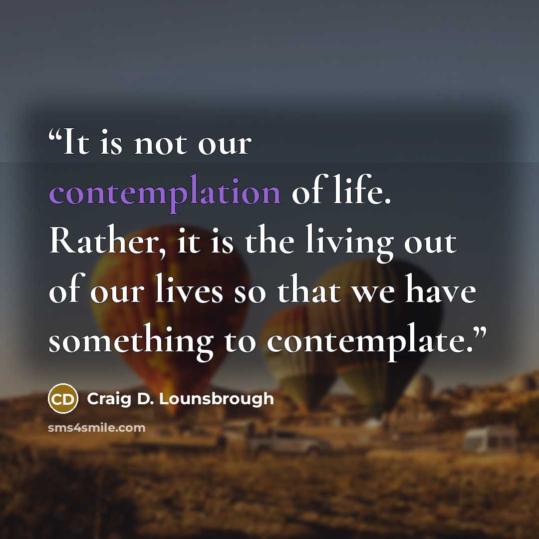 “It is not our contemplation of life. Rather, it is the living out of our lives so that we have something to contemplate.” quote by Craig D. Lounsbrough