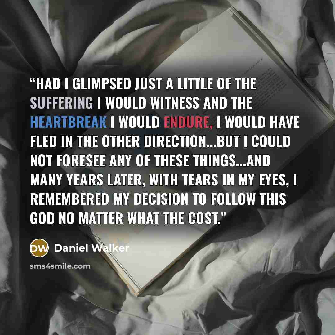 “Had I glimpsed just a little of the suffering I would witness and the heartbreak I would endure, I would have fled in the other direction...But I could not foresee any of these things...And many years later, with tears in my eyes, I remembered my decision to follow this God no matter what the cost.” quote by Daniel Walker