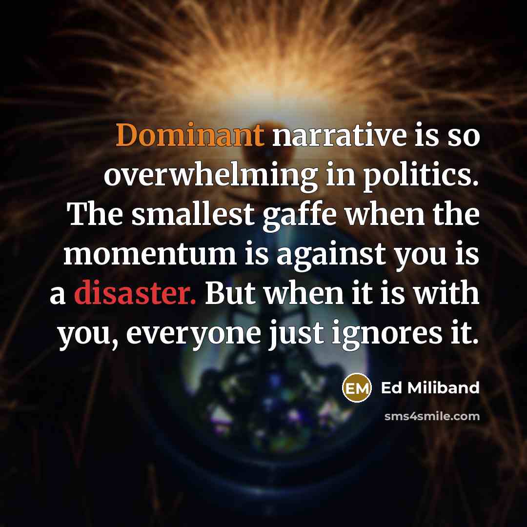 “Dominant narrative is so overwhelming in politics. The smallest gaffe when the momentum is against you is a disaster. But when it is with you, everyone just ignores it.” quote by Ed Miliband