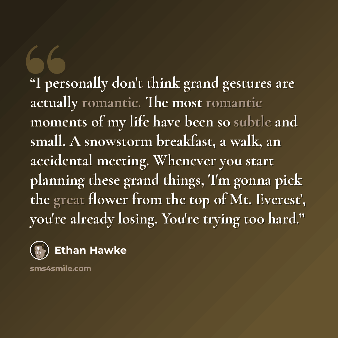 “I personally don't think grand gestures are actually romantic. The most romantic moments of my life have been so subtle and small. A snowstorm breakfast, a walk, an accidental meeting. Whenever you start planning these grand things, 'I'm gonna pick the great flower from the top of Mt. Everest'…” quote by Ethan Hawke