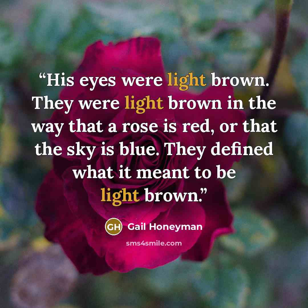 “His eyes were light brown. They were light brown in the way that a rose is red, or that the sky is blue. They defined what it meant to be light brown.” quote by Gail Honeyman