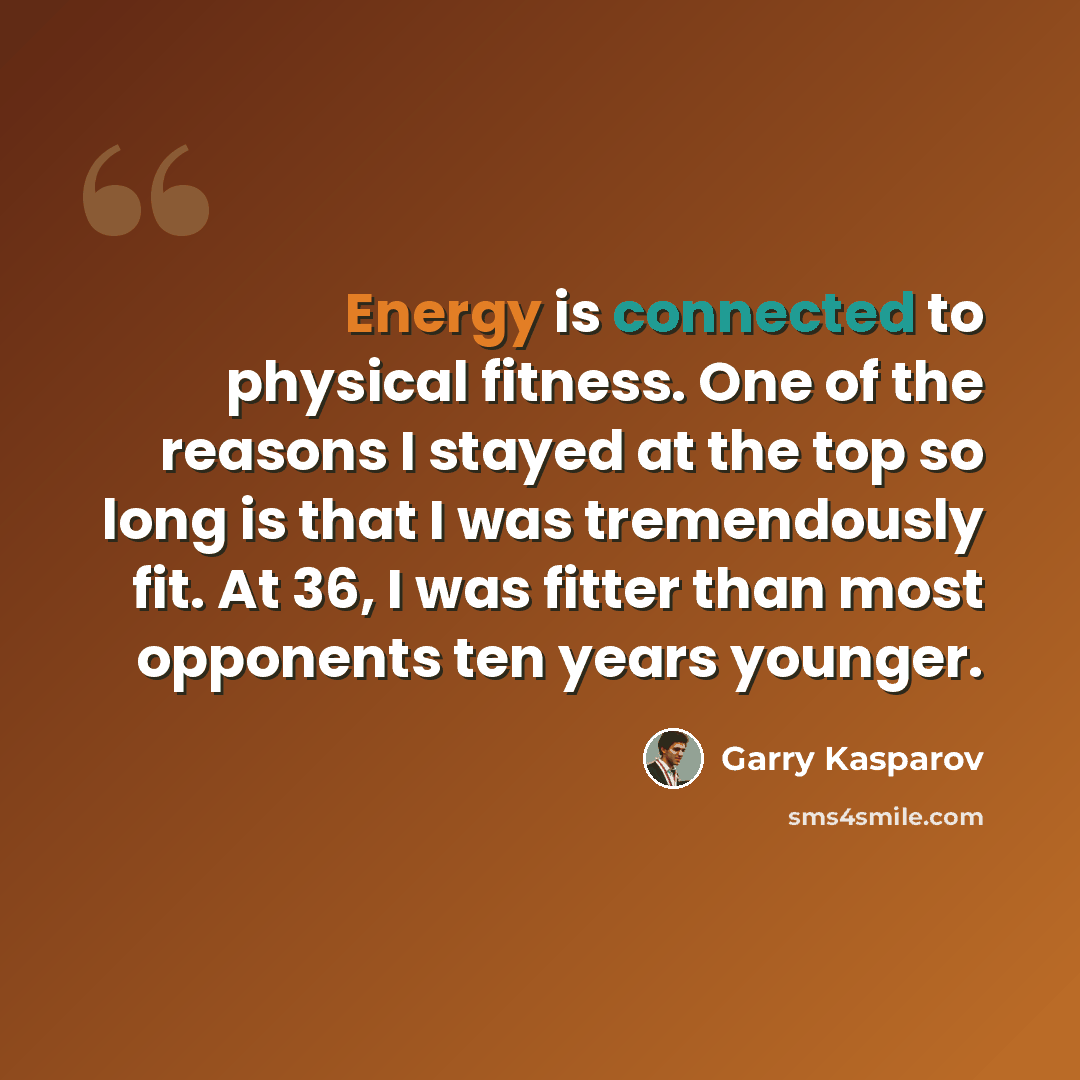 “Energy is connected to physical fitness. One of the reasons I stayed at the top so long is that I was tremendously fit. At 36, I was fitter than most opponents ten years younger.” quote by Garry Kasparov