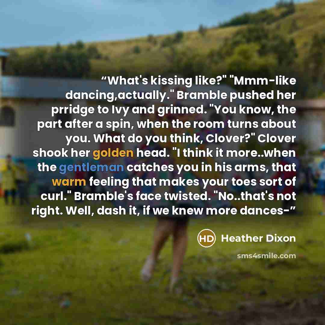 “What's kissing like?" "Mmm-like dancing,actually." Bramble pushed her prridge to Ivy and grinned. "You know, the part after a spin, when the room turns about you. What do you think, Clover?" Clover shook her golden head. "I think it more..when the gentleman catches you in his arms, that warm…” quote by Heather Dixon