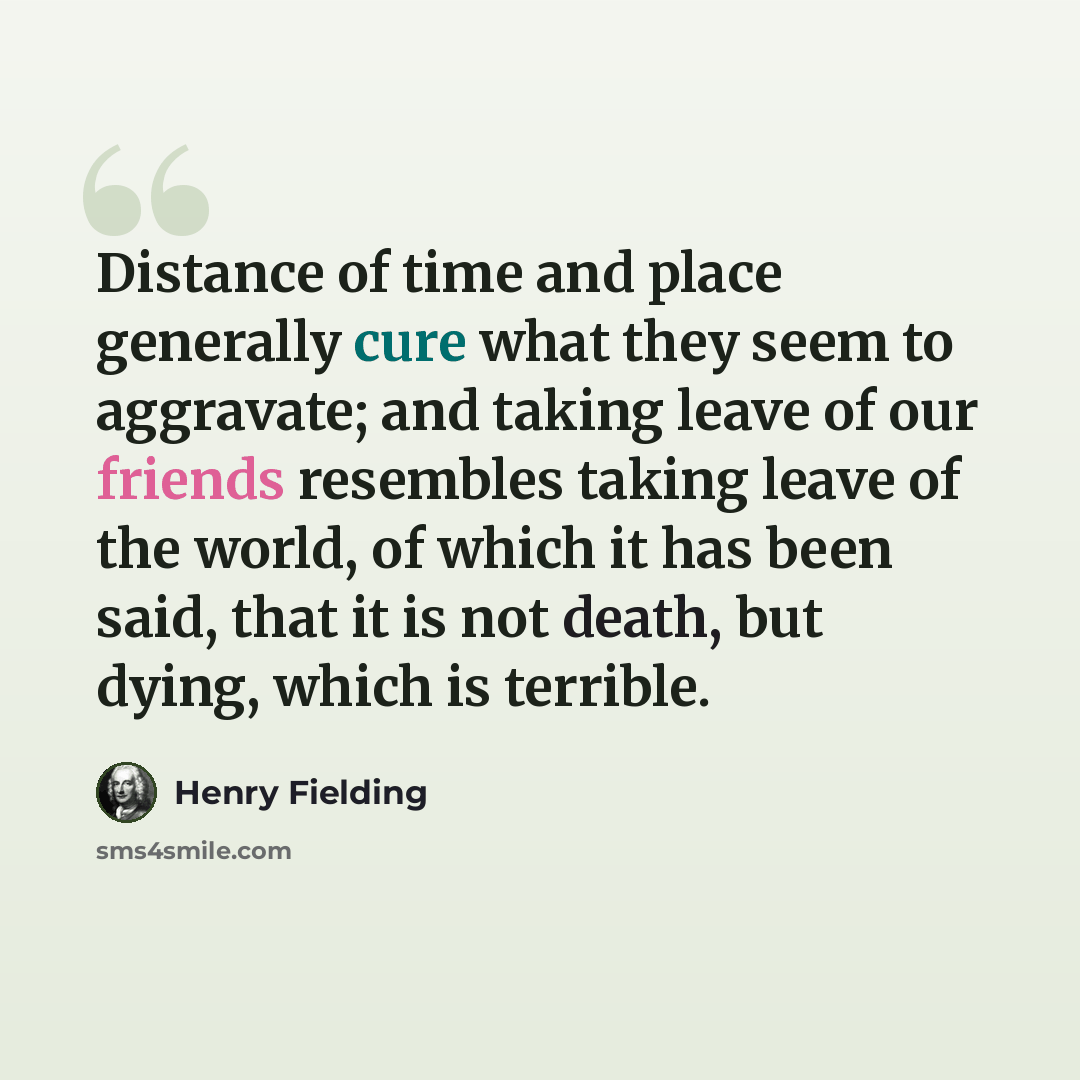 “Distance of time and place generally cure what they seem to aggravate; and taking leave of our friends resembles taking leave of the world, of which it has been said, that it is not death, but dying, which is terrible.” quote by Henry Fielding