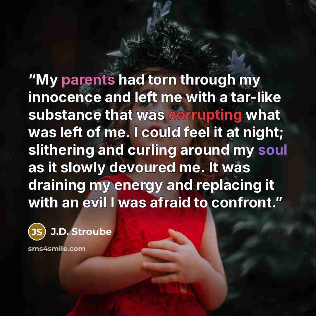 “My parents had torn through my innocence and left me with a tar-like substance that was corrupting what was left of me. I could feel it at night; slithering and curling around my soul as it slowly devoured me. It was draining my energy and replacing it with an evil I was afraid to confront.” quote by J.D. Stroube