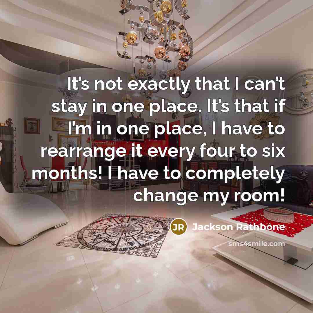 “It’s not exactly that I can’t stay in one place. It’s that if I’m in one place, I have to rearrange it every four to six months! I have to completely change my room!” quote by Jackson Rathbone