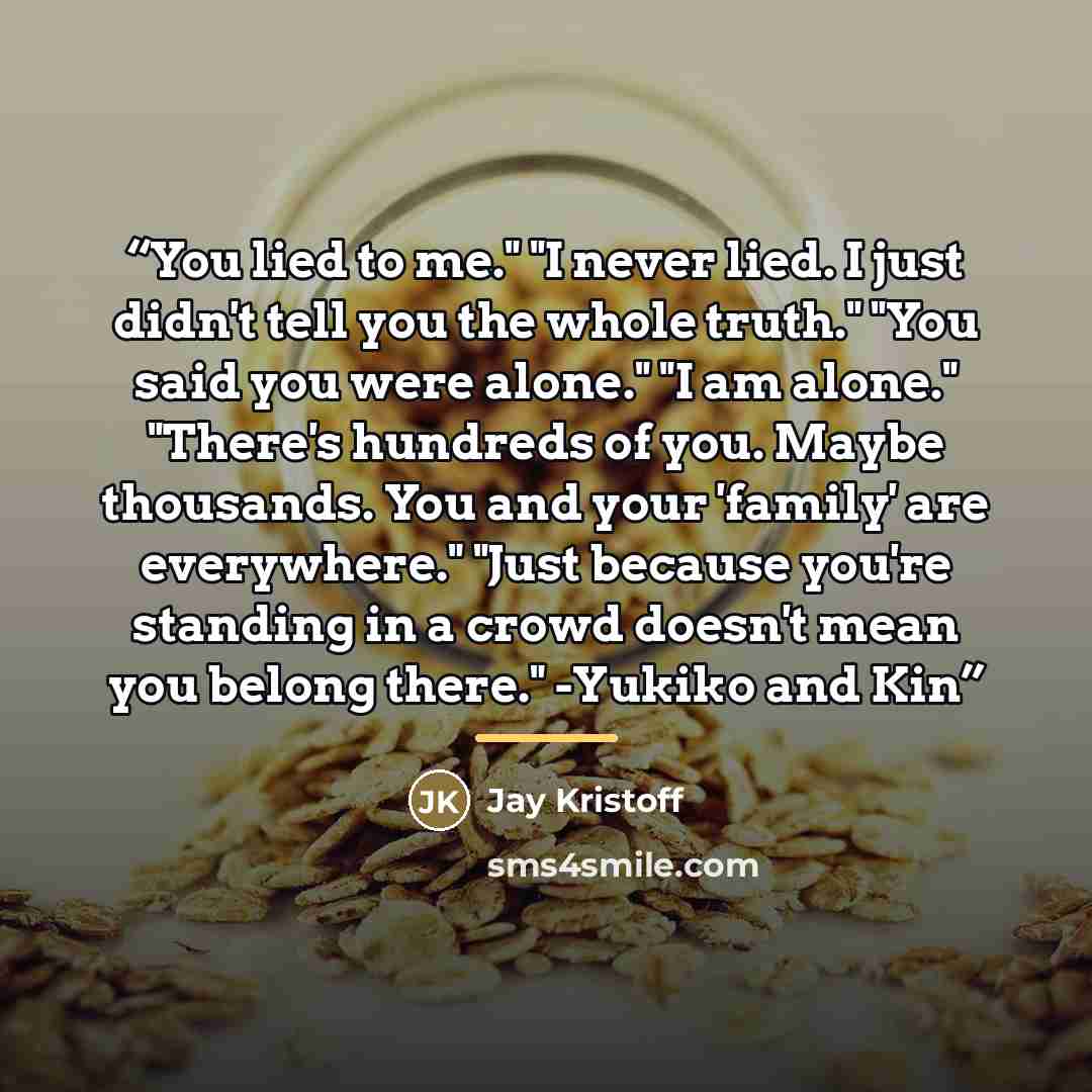 “You lied to me." "I never lied. I just didn't tell you the whole truth." "You said you were alone." "I am alone." "There's hundreds of you. Maybe thousands. You and your 'family' are everywhere." "Just because you're standing in a crowd doesn't mean you belong there." -Yukiko and Kin” quote by Jay Kristoff