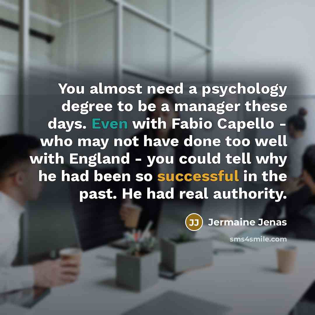 “You almost need a psychology degree to be a manager these days. Even with Fabio Capello - who may not have done too well with England - you could tell why he had been so successful in the past. He had real authority.” quote by Jermaine Jenas
