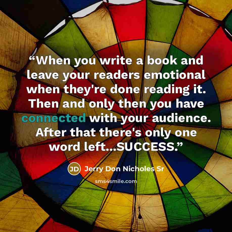 “When you write a book and leave your readers emotional when they're done reading it. Then and only then you have connected with your audience. After that there's only one word left...SUCCESS.” quote by Jerry Don Nicholes Sr