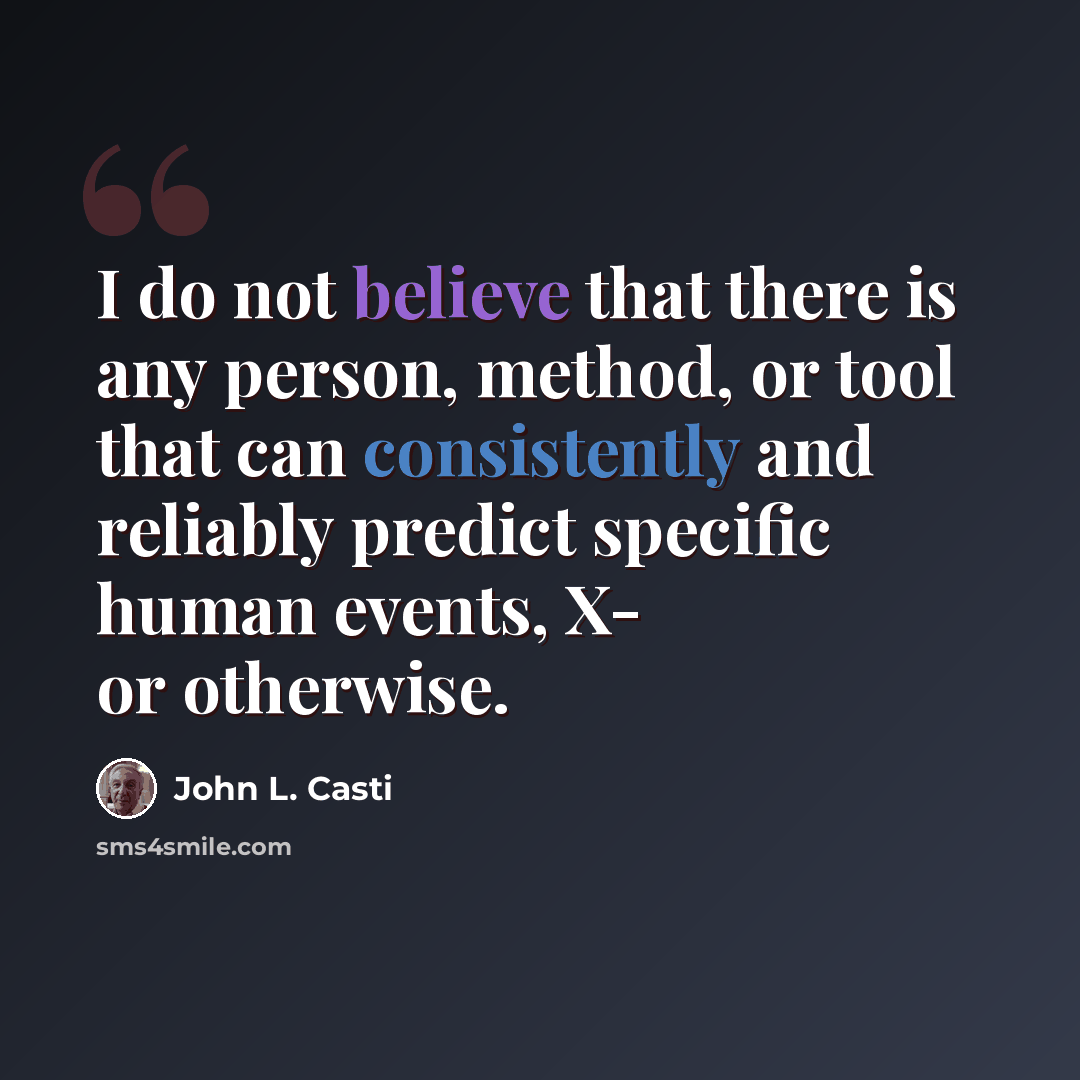 “I do not believe that there is any person, method, or tool that can consistently and reliably predict specific human events, X- or otherwise.” quote by John L. Casti