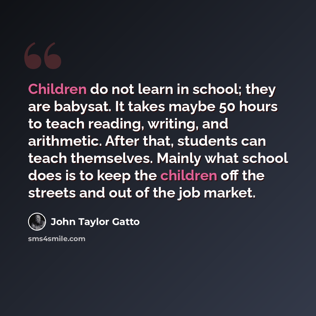 “Children do not learn in school; they are babysat. It takes maybe 50 hours to teach reading, writing, and arithmetic. After that, students can teach themselves. Mainly what school does is to keep the children off the streets and out of the job market.” quote by John Taylor Gatto