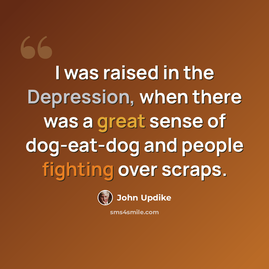 “I was raised in the Depression, when there was a great sense of dog-eat-dog and people fighting over scraps.” quote by John Updike