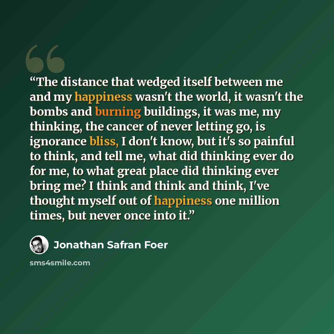 “The distance that wedged itself between me and my happiness wasn't the world, it wasn't the bombs and burning buildings, it was me, my thinking, the cancer of never letting go, is ignorance bliss, I don't know, but it's so painful to think, and tell me, what did thinking ever do for me, to what…” quote by Jonathan Safran Foer