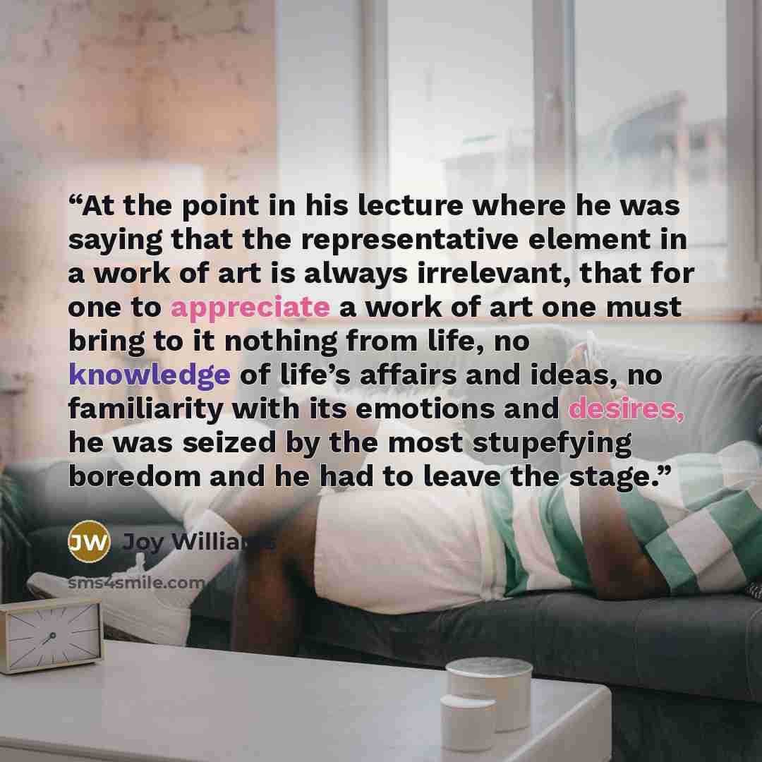 “At the point in his lecture where he was saying that the representative element in a work of art is always irrelevant, that for one to appreciate a work of art one must bring to it nothing from life, no knowledge of life’s affairs and ideas, no familiarity with its emotions and desires, he was…” quote by Joy Williams