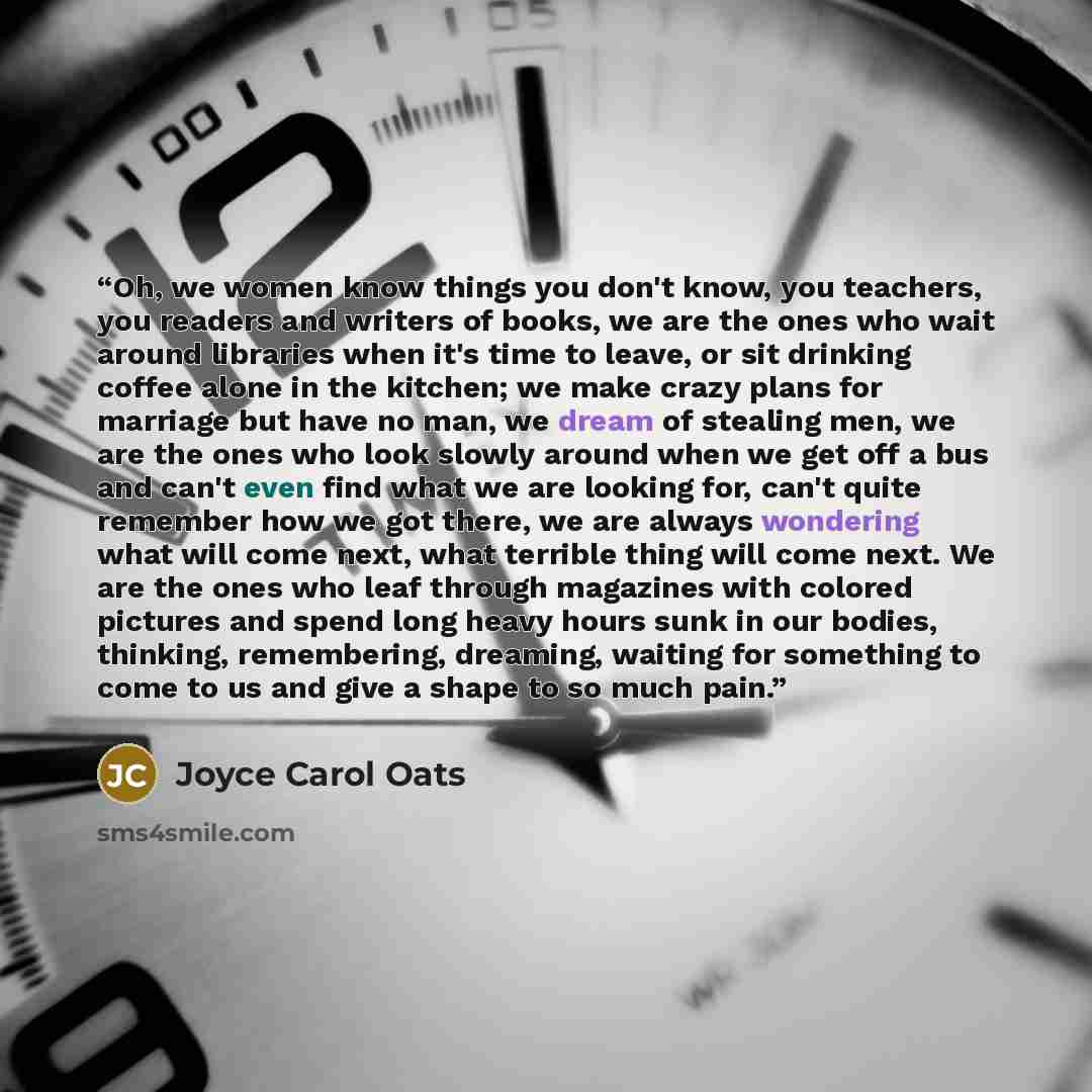 “Oh, we women know things you don't know, you teachers, you readers and writers of books, we are the ones who wait around libraries when it's time to leave, or sit drinking coffee alone in the kitchen; we make crazy plans for marriage but have no man, we dream of stealing men, we are the ones who…” quote by Joyce Carol Oats
