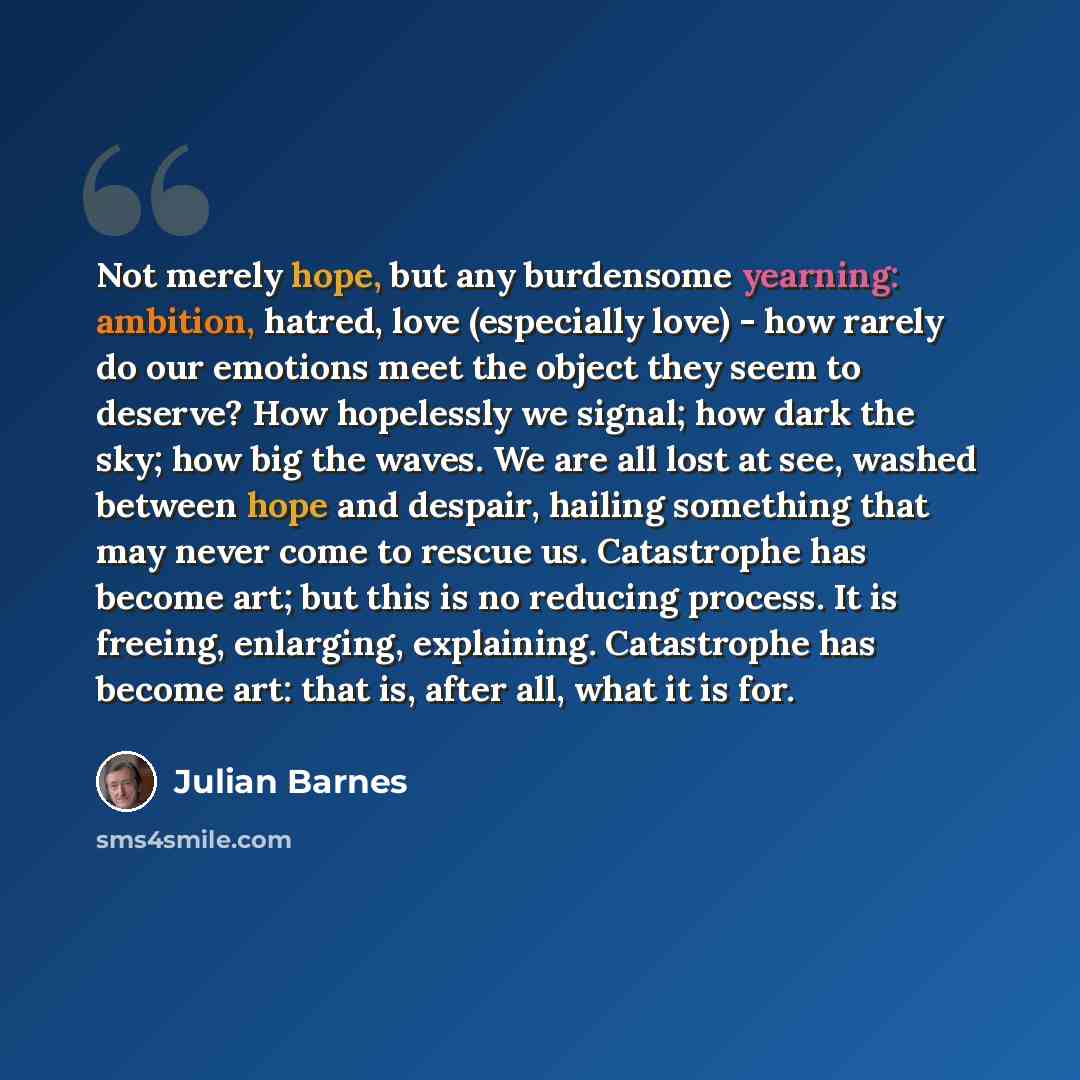 “Not merely hope, but any burdensome yearning: ambition, hatred, love (especially love) - how rarely do our emotions meet the object they seem to deserve? How hopelessly we signal; how dark the sky; how big the waves. We are all lost at see, washed between hope and despair, hailing something that…” quote by Julian Barnes