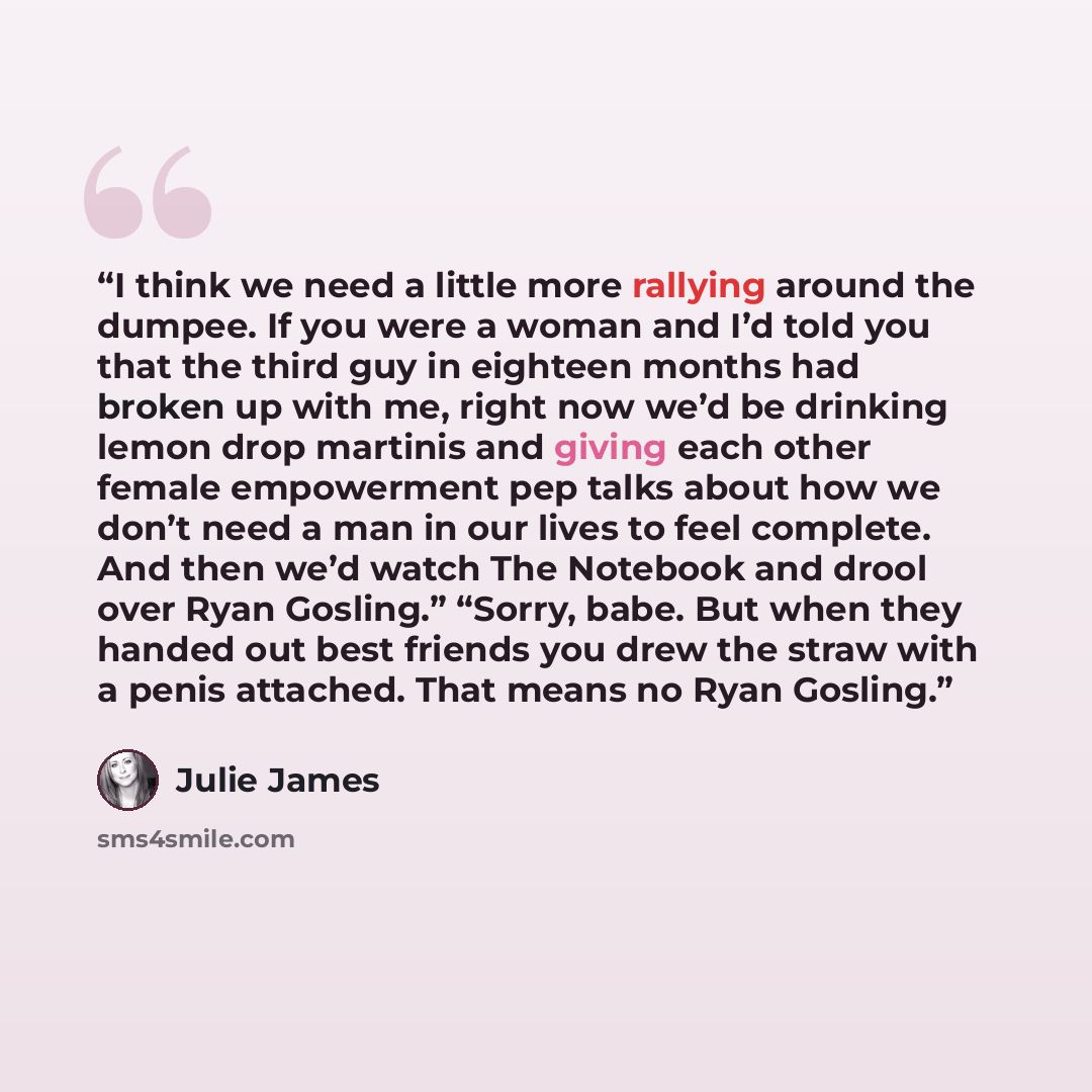 “I think we need a little more rallying around the dumpee. If you were a woman and I’d told you that the third guy in eighteen months had broken up with me, right now we’d be drinking lemon drop martinis and giving each other female empowerment pep talks about how we don’t need a man in our lives…” quote by Julie James