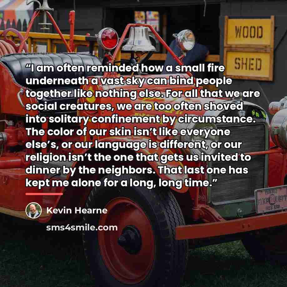 “I am often reminded how a small fire underneath a vast sky can bind people together like nothing else. For all that we are social creatures, we are too often shoved into solitary confinement by circumstance. The color of our skin isn’t like everyone else’s, or our language is different, or our…” quote by Kevin Hearne