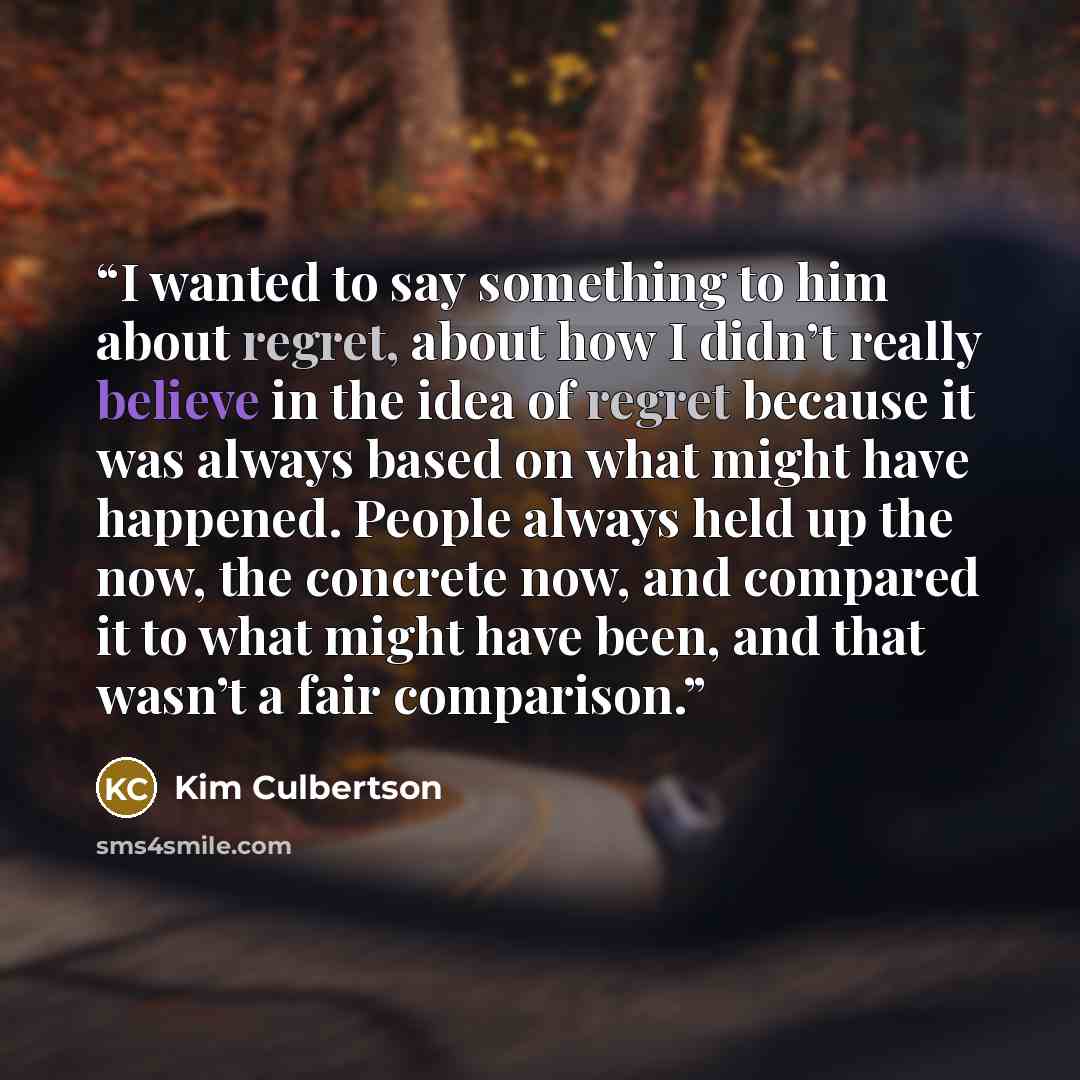 “I wanted to say something to him about regret, about how I didn’t really believe in the idea of regret because it was always based on what might have happened. People always held up the now, the concrete now, and compared it to what might have been, and that wasn’t a fair comparison.” quote by Kim Culbertson