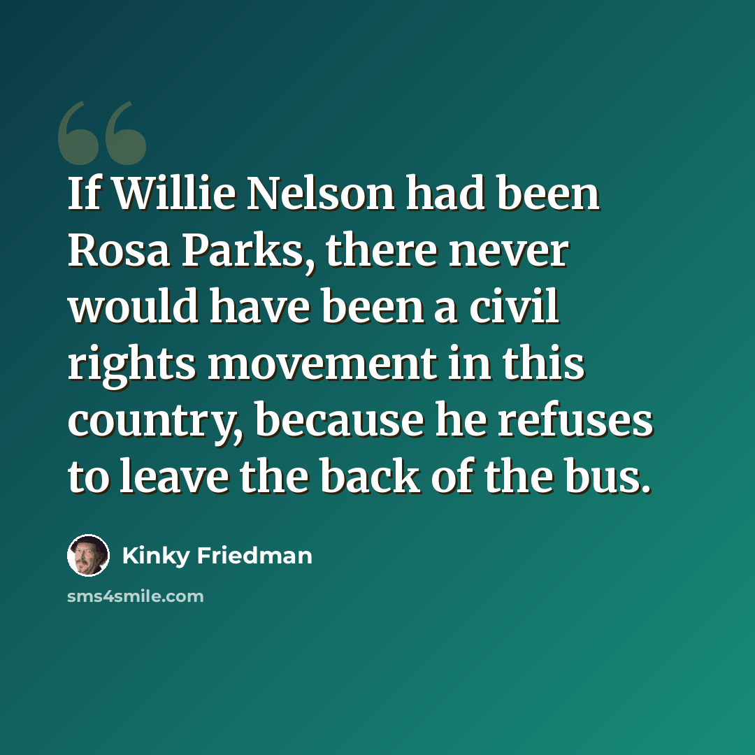 “If Willie Nelson had been Rosa Parks, there never would have been a civil rights movement in this country, because he refuses to leave the back of the bus.” quote by Kinky Friedman