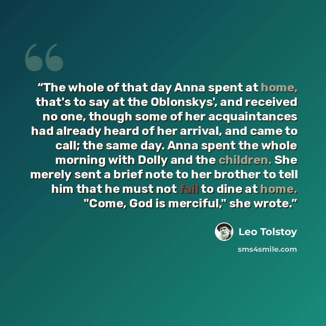 “The whole of that day Anna spent at home, that's to say at the Oblonskys', and received no one, though some of her acquaintances had already heard of her arrival, and came to call; the same day. Anna spent the whole morning with Dolly and the children. She merely sent a brief note to her brother…” quote by Leo Tolstoy
