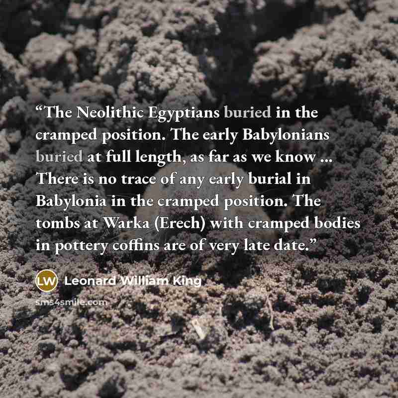 “The Neolithic Egyptians buried in the cramped position. The early Babylonians buried at full length, as far as we know ... There is no trace of any early burial in Babylonia in the cramped position. The tombs at Warka (Erech) with cramped bodies in pottery coffins are of very late date.” quote by Leonard William King