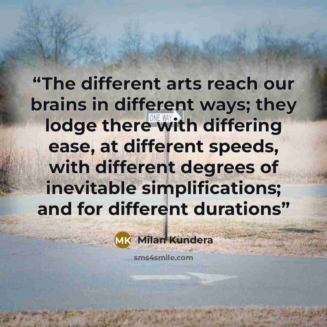 “The different arts reach our brains in different ways; they lodge there with differing ease, at different speeds, with different degrees of inevitable simplifications; and for different durations” quote by Milan Kundera