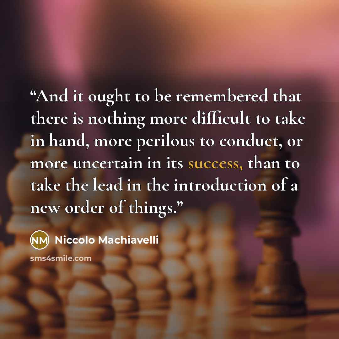 “And it ought to be remembered that there is nothing more difficult to take in hand, more perilous to conduct, or more uncertain in its success, than to take the lead in the introduction of a new order of things.” quote by Niccolo Machiavelli