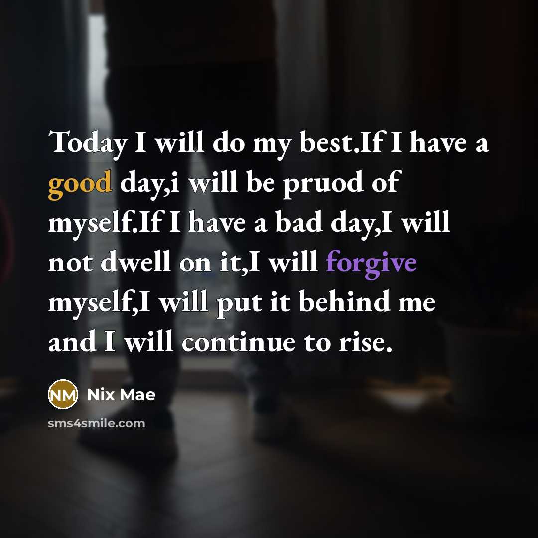 “Today I will do my best.If I have a good day,i will be pruod of myself.If I have a bad day,I will not dwell on it,I will forgive myself,I will put it behind me and I will continue to rise.” quote by Nix Mae