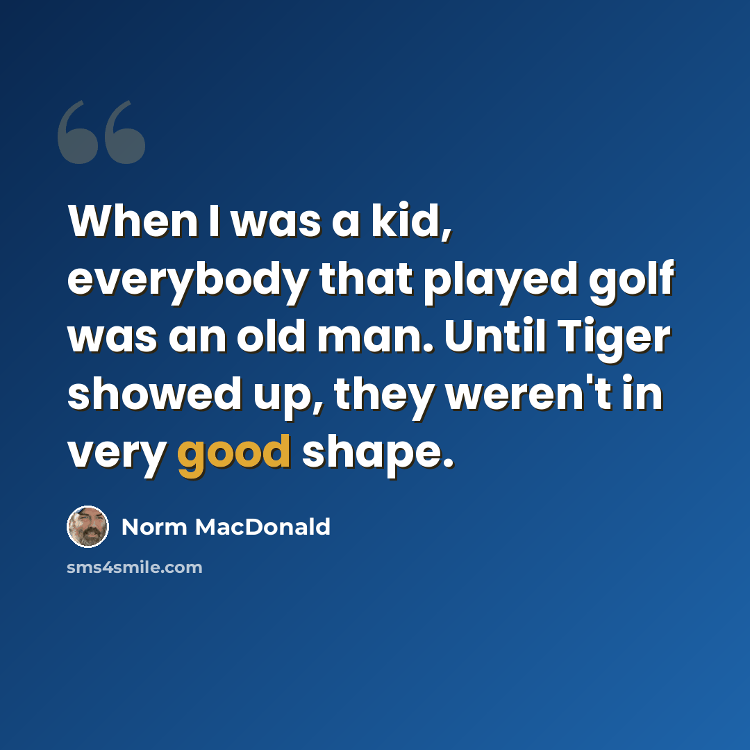 “When I was a kid, everybody that played golf was an old man. Until Tiger showed up, they weren't in very good shape.” quote by Norm MacDonald
