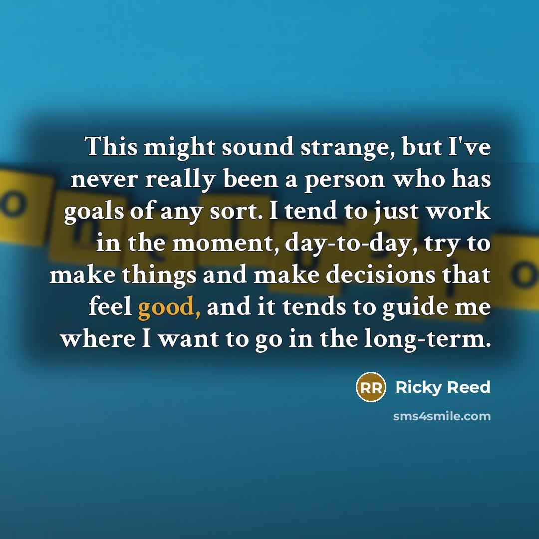 “This might sound strange, but I've never really been a person who has goals of any sort. I tend to just work in the moment, day-to-day, try to make things and make decisions that feel good, and it tends to guide me where I want to go in the long-term.” quote by Ricky Reed