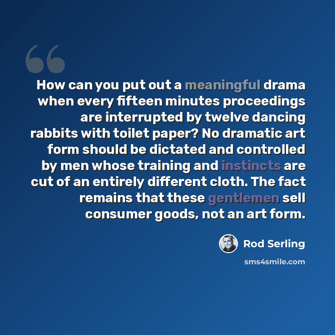 “How can you put out a meaningful drama when every fifteen minutes proceedings are interrupted by twelve dancing rabbits with toilet paper? No dramatic art form should be dictated and controlled by men whose training and instincts are cut of an entirely different cloth. The fact remains that these…” quote by Rod Serling