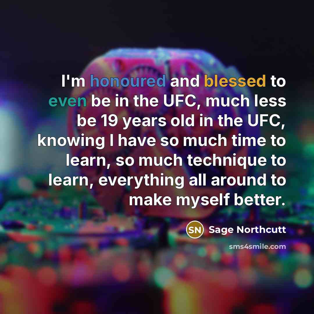 “I'm honoured and blessed to even be in the UFC, much less be 19 years old in the UFC, knowing I have so much time to learn, so much technique to learn, everything all around to make myself better.” quote by Sage Northcutt