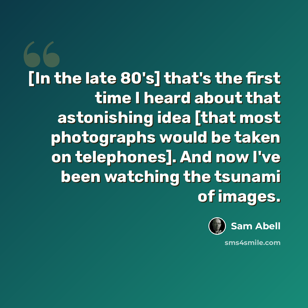 “[In the late 80's] that's the first time I heard about that astonishing idea [that most photographs would be taken on telephones]. And now I've been watching the tsunami of images.” quote by Sam Abell
