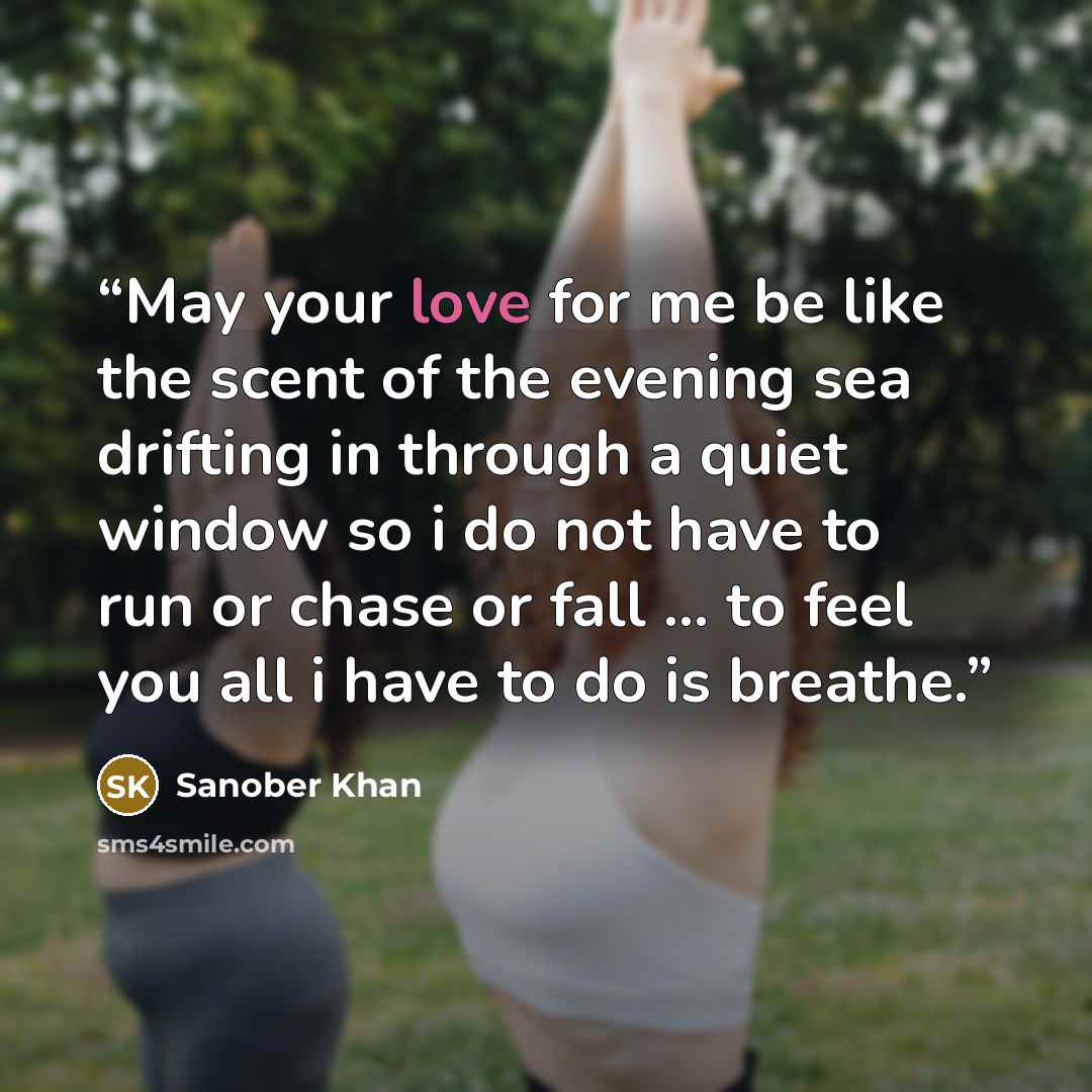 “May your love for me be like the scent of the evening sea drifting in through a quiet window so i do not have to run or chase or fall ... to feel you all i have to do is breathe.” quote by Sanober Khan
