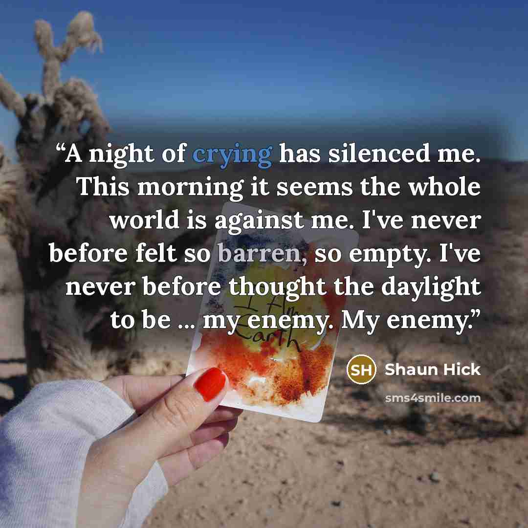 “A night of crying has silenced me. This morning it seems the whole world is against me. I've never before felt so barren, so empty. I've never before thought the daylight to be ... my enemy. My enemy.” quote by Shaun Hick