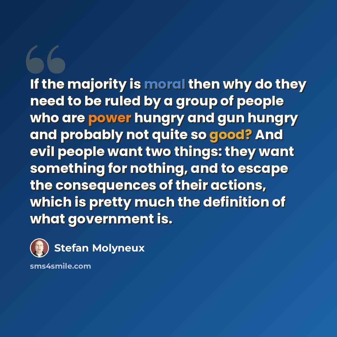 “If the majority is moral then why do they need to be ruled by a group of people who are power hungry and gun hungry and probably not quite so good? And evil people want two things: they want something for nothing, and to escape the consequences of their actions, which is pretty much the definition…” quote by Stefan Molyneux