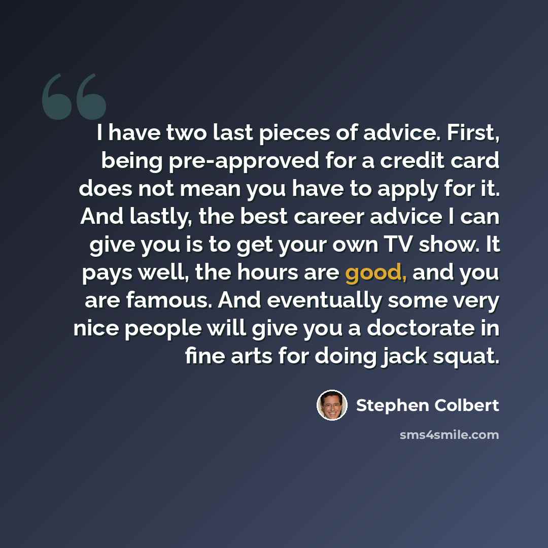 “I have two last pieces of advice. First, being pre-approved for a credit card does not mean you have to apply for it. And lastly, the best career advice I can give you is to get your own TV show. It pays well, the hours are good, and you are famous. And eventually some very nice people will give…” quote by Stephen Colbert