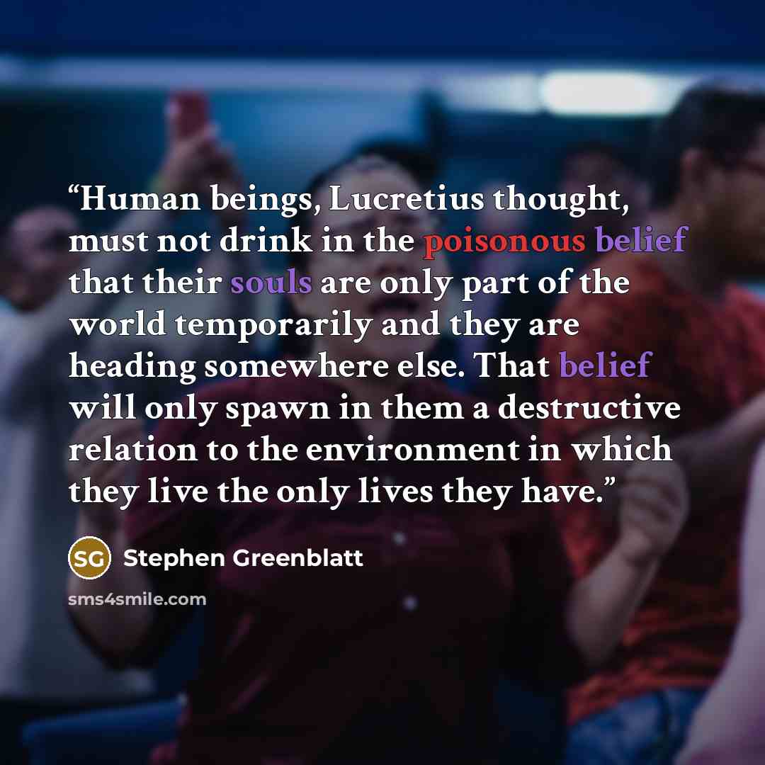 “Human beings, Lucretius thought, must not drink in the poisonous belief that their souls are only part of the world temporarily and they are heading somewhere else. That belief will only spawn in them a destructive relation to the environment in which they live the only lives they have.” quote by Stephen Greenblatt