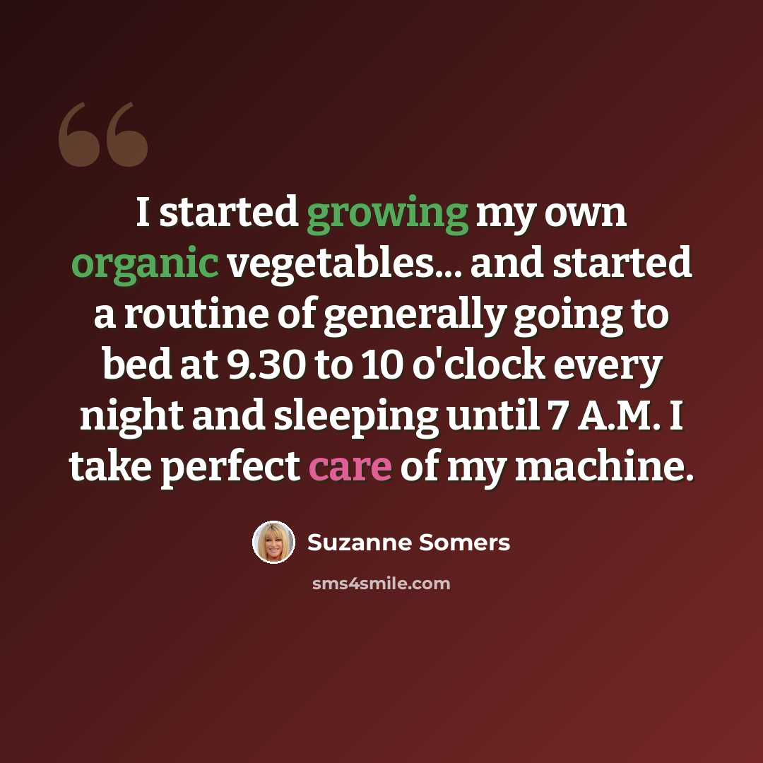 “I started growing my own organic vegetables... and started a routine of generally going to bed at 9.30 to 10 o'clock every night and sleeping until 7 A.M. I take perfect care of my machine.” quote by Suzanne Somers