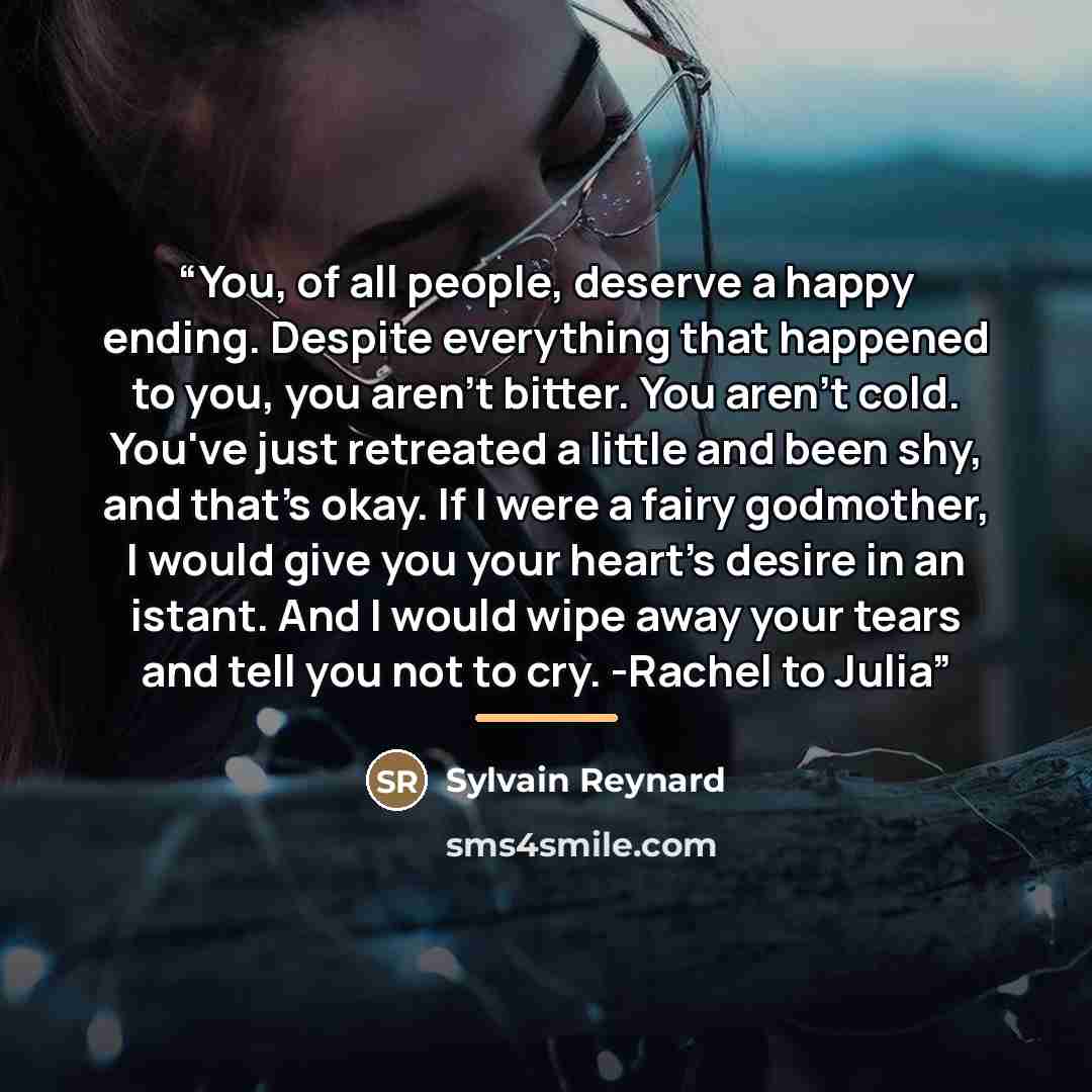“You, of all people, deserve a happy ending. Despite everything that happened to you, you aren't bitter. You aren't cold. You've just retreated a little and been shy, and that's okay. If I were a fairy godmother, I would give you your heart's desire in an istant. And I would wipe away your tears…” quote by Sylvain Reynard